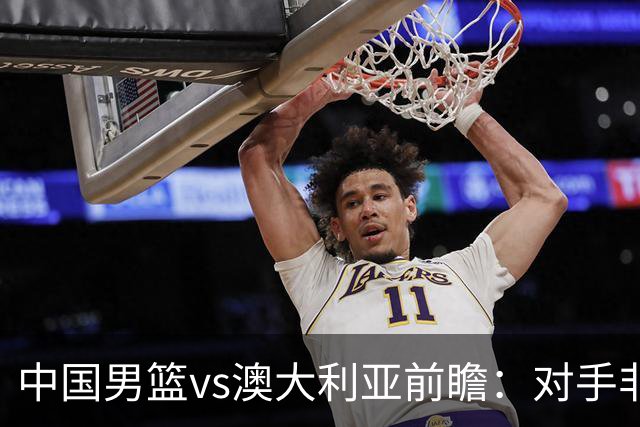 中国男篮vs澳大利亚前瞻：对手非最强阵，男篮磨合阵容是首要目标